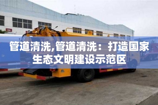 管道清洗,管道清洗：打造國家生態文明建設示范區