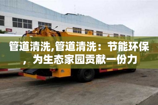 管道清洗,管道清洗：節能環保，為生態家園貢獻一份力