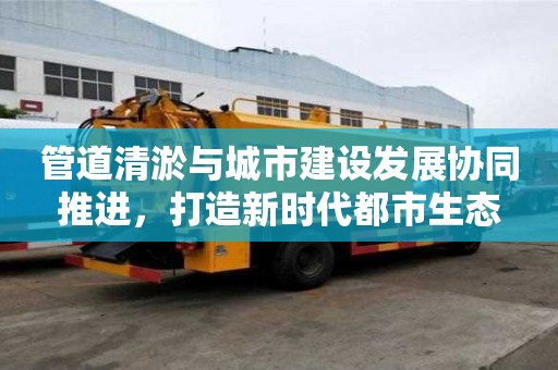 管道清淤與城市建設發展協同推進，打造新時代都市生態