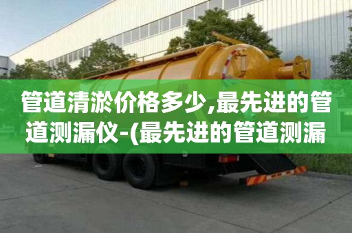 管道清淤價(jià)格多少,最先進(jìn)的管道測漏儀-(最先進(jìn)的管道測漏儀有哪些)