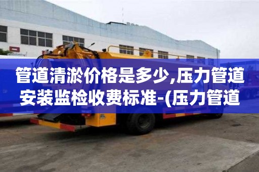 管道清淤價格是多少,壓力管道安裝監(jiān)檢收費標準-(壓力管道監(jiān)督檢驗費用)