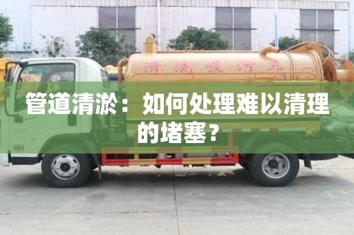 管道清淤：如何處理難以清理的堵塞？