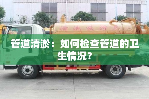 管道清淤：如何檢查管道的衛生情況？