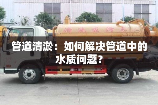 管道清淤：如何解決管道中的水質(zhì)問題？