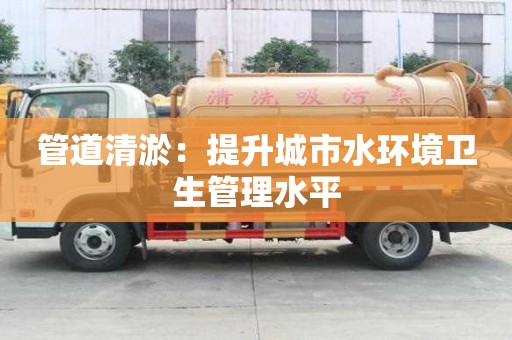 管道清淤：提升城市水環境衛生管理水平