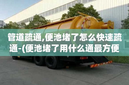 管道疏通,便池堵了怎么快速疏通-(便池堵了用什么通最方便最快)