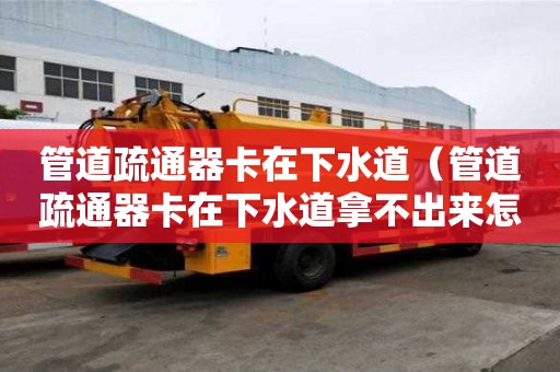 管道疏通器卡在下水道（管道疏通器卡在下水道拿不出來怎么辦）