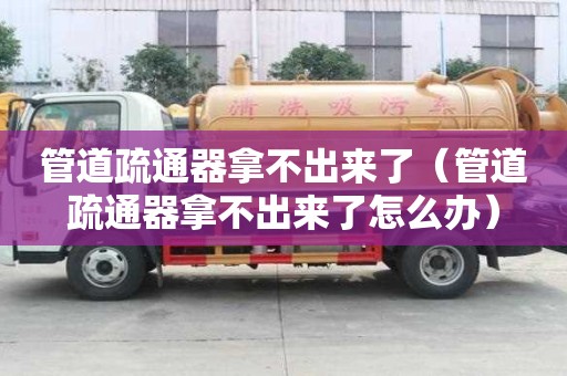 管道疏通器拿不出來了（管道疏通器拿不出來了怎么辦）