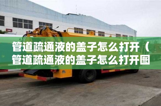 管道疏通液的蓋子怎么打開（管道疏通液的蓋子怎么打開圖解）