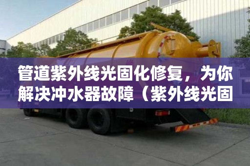管道紫外線光固化修復，為你解決沖水器故障（紫外線光固化管道修復的利弊）