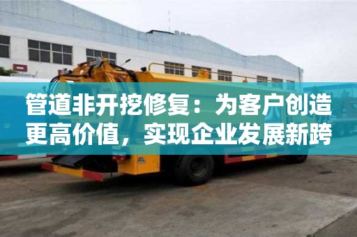 管道非開挖修復：為客戶創造更高價值，實現企業發展新跨越