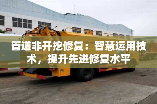 管道非開挖修復:智慧運用技術,提升先進修復水平 管道非開挖修復:智慧運用技術,提升先進修復水平