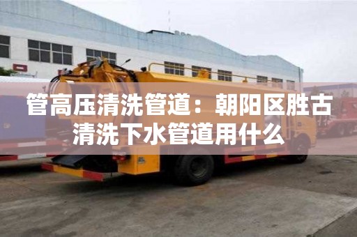 管高壓清洗管道：朝陽區勝古清洗下水管道用什么