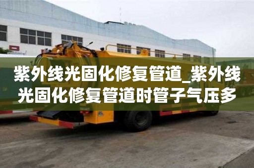 紫外線光固化修復管道_紫外線光固化修復管道時管子氣壓多少