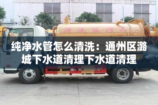 純凈水管怎么清洗：通州區潞城下水道清理下水道清理