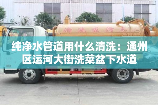 純凈水管道用什么清洗：通州區運河大街洗菜盆下水道