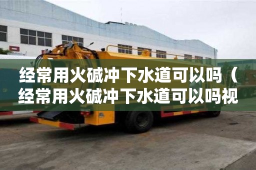 經常用火堿沖下水道可以嗎（經常用火堿沖下水道可以嗎視頻）