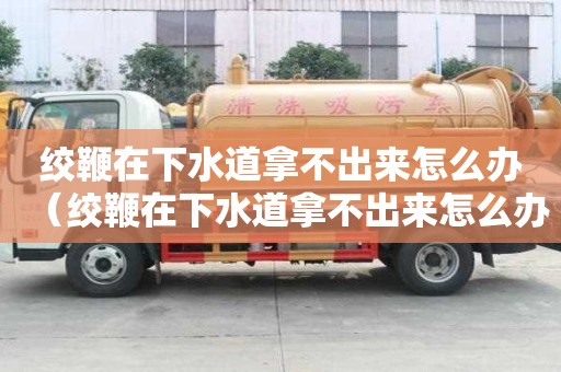 絞鞭在下水道拿不出來怎么辦（絞鞭在下水道拿不出來怎么辦視頻）