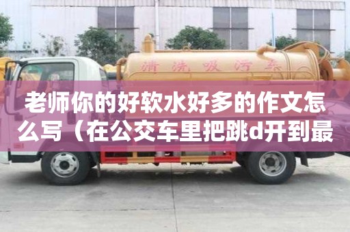 老師你的好軟水好多的作文怎么寫（在公交車里把跳d開到最大作文）