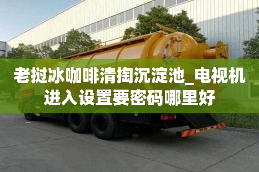 老撾冰咖啡清掏沉淀池_電視機(jī)進(jìn)入設(shè)置要密碼哪里好