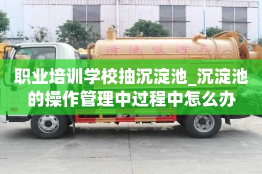 職業培訓學校抽沉淀池_沉淀池的操作管理中過程中怎么辦