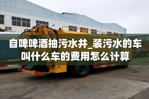 自啤啤酒抽污水井_裝污水的車叫什么車的費用怎么計算