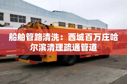 船舶管路清洗：西城百萬莊哈爾濱清理疏通管道