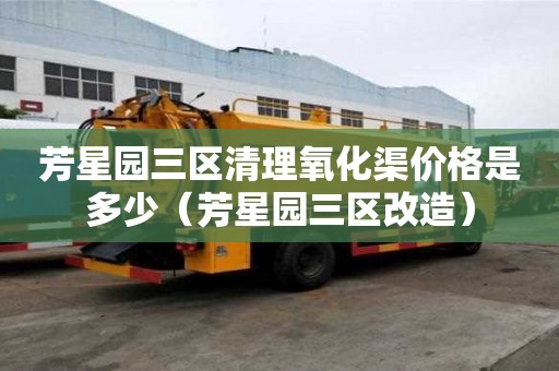 芳星園三區清理氧化渠價格是多少（芳星園三區改造）