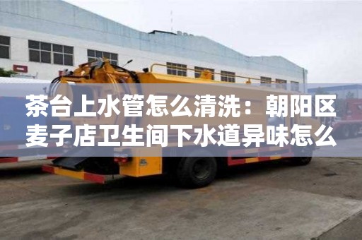 茶臺上水管怎么清洗：朝陽區(qū)麥子店衛(wèi)生間下水道異味怎么處理