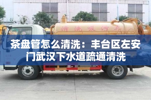 茶盤管怎么清洗：豐臺區左安門武漢下水道疏通清洗