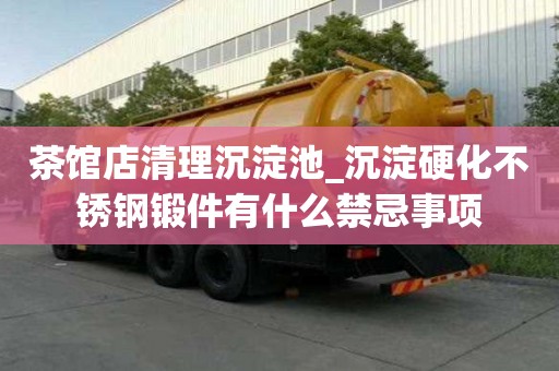 茶館店清理沉淀池_沉淀硬化不銹鋼鍛件有什么禁忌事項(xiàng)