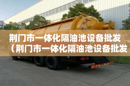 荊門市一體化隔油池設備批發（荊門市一體化隔油池設備批發廠家）
