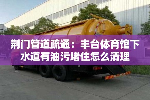 荊門管道疏通：豐臺體育館下水道有油污堵住怎么清理