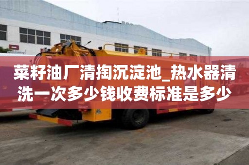 菜籽油廠清掏沉淀池_熱水器清洗一次多少錢收費標準是多少