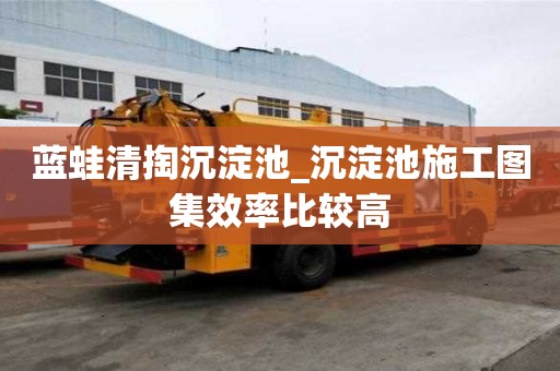 藍蛙清掏沉淀池_沉淀池施工圖集效率比較高