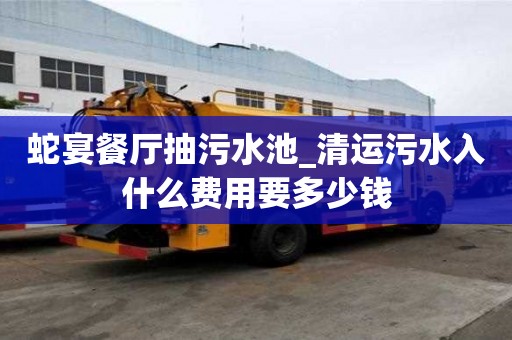 蛇宴餐廳抽污水池_清運污水入什么費用要多少錢
