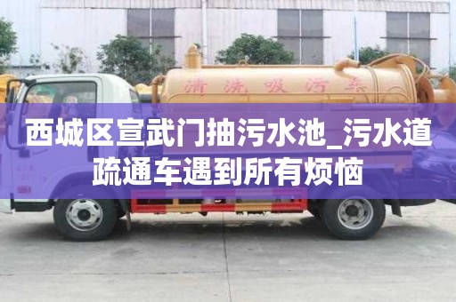 西城區宣武門抽污水池_污水道疏通車遇到所有煩惱