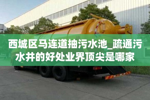 西城區馬連道抽污水池_疏通污水井的好處業界頂尖是哪家