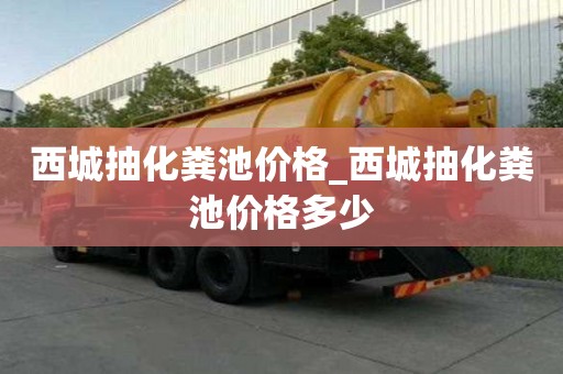 西城抽化糞池價格_西城抽化糞池價格多少