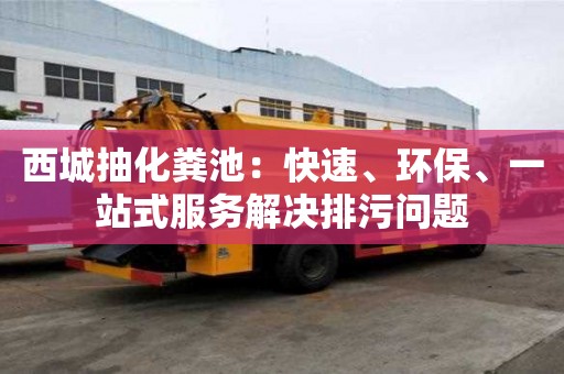 西城抽化糞池：快速、環(huán)保、一站式服務解決排污問題