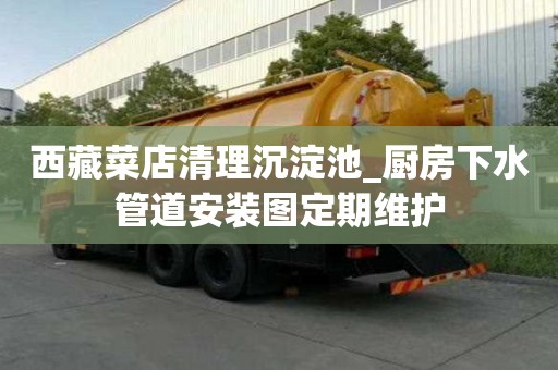 西藏菜店清理沉淀池_廚房下水管道安裝圖定期維護