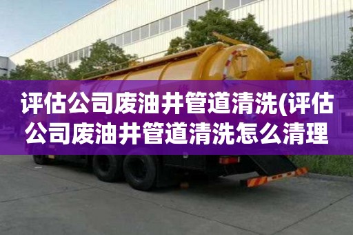 評估公司廢油井管道清洗(評估公司廢油井管道清洗怎么清理)