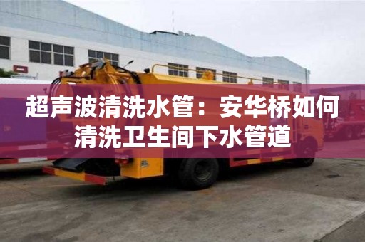 超聲波清洗水管：安華橋如何清洗衛(wèi)生間下水管道