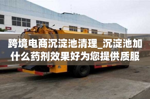 跨境電商沉淀池清理_沉淀池加什么藥劑效果好為您提供質服務
