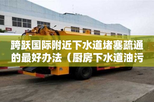 跨躍國際附近下水道堵塞疏通的最好辦法（廚房下水道油污堵塞疏通的最好辦法）