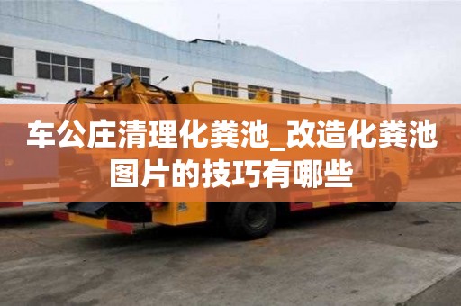 車公莊清理化糞池_改造化糞池圖片的技巧有哪些
