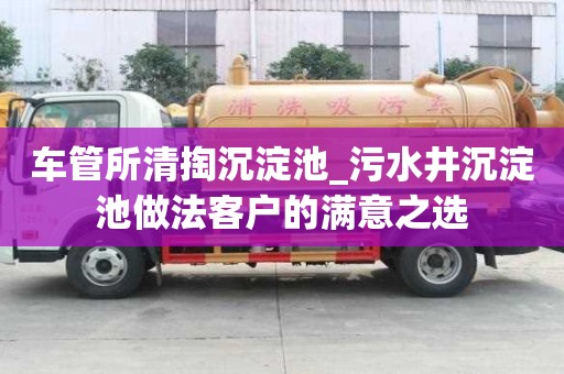 車管所清掏沉淀池_污水井沉淀池做法客戶的滿意之選