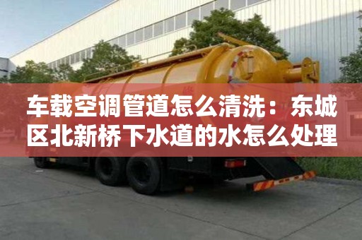 車載空調管道怎么清洗：東城區北新橋下水道的水怎么處理