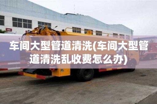 車間大型管道清洗(車間大型管道清洗亂收費怎么辦)
