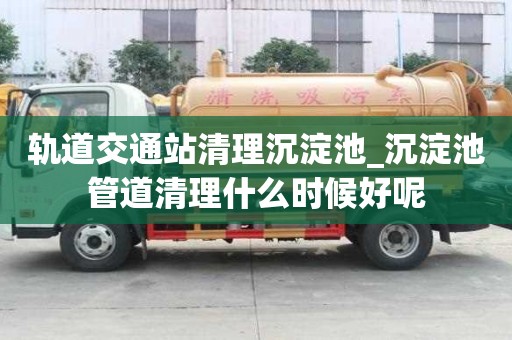 軌道交通站清理沉淀池_沉淀池管道清理什么時候好呢